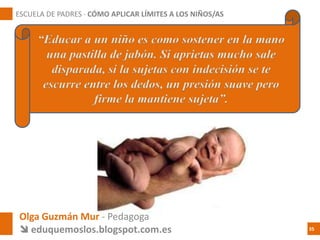 Olga Guzmán Mur - Pedagoga
 eduquemoslos.blogspot.com.es
ESCUELA DE PADRES · CÓMO APLICAR LÍMITES A LOS NIÑOS/AS
35
“Educar a un niño es como sostener en la mano
una pastilla de jabón. Si aprietas mucho sale
disparada, si la sujetas con indecisión se te
escurre entre los dedos, un presión suave pero
firme la mantiene sujeta”.
 