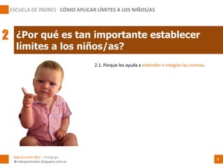 2.1. Porque les ayuda a entender e integrar las normas.
¿Por qué es tan importante establecer
límites a los niños/as?
Olga Guzmán Mur - Pedagoga
 eduquemoslos.blogspot.com.es
ESCUELA DE PADRES · CÓMO APLICAR LÍMITES A LOS NIÑOS/AS
5
2
 