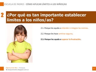 2.1. Porque les ayuda a entender e integrar las normas.
¿Por qué es tan importante establecer
límites a los niños/as?
Olga Guzmán Mur - Pedagoga
 eduquemoslos.blogspot.com.es
ESCUELA DE PADRES · CÓMO APLICAR LÍMITES A LOS NIÑOS/AS
7
2
2.2. Porque les hace sentirse seguros.
2.3. Porque les ayuda a superar la frustración.
 