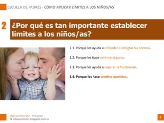 2.1. Porque les ayuda a entender e integrar las normas.
¿Por qué es tan importante establecer
límites a los niños/as?
Olga Guzmán Mur - Pedagoga
 eduquemoslos.blogspot.com.es
ESCUELA DE PADRES · CÓMO APLICAR LÍMITES A LOS NIÑOS/AS
8
2
2.2. Porque les hace sentirse seguros.
2.3. Porque les ayuda a superar la frustración.
2.4. Porque les hace sentirse queridos.
 