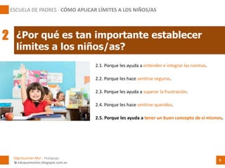 2.1. Porque les ayuda a entender e integrar las normas.
¿Por qué es tan importante establecer
límites a los niños/as?
Olga Guzmán Mur - Pedagoga
 eduquemoslos.blogspot.com.es
ESCUELA DE PADRES · CÓMO APLICAR LÍMITES A LOS NIÑOS/AS
9
2
2.2. Porque les hace sentirse seguros.
2.3. Porque les ayuda a superar la frustración.
2.4. Porque les hace sentirse queridos.
2.5. Porque les ayuda a tener un buen concepto de sí mismos.
 