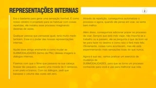 REPRESENTAÇÕES INTERNAS
Era o bastante para gerar uma sensação horrível. E como
nosso cérebro é projetado para se habituar com coisas
repetidas, ele instalou esse processo imaginando
dezenas de vezes.
Qualquer pessoa que pensasse igual, teria muito medo
também. Esse é o poder das nossas representações
internas.
Ajudei esse amigo ensinando a como mudar as
SUBMODALIDADES (termo da PNL) dessas imagens e
diálogos internos.
Fizemos com que o filme que passava na sua cabeça
ficasse tão pequeno, quanto uma moeda de 5 centavos,
e em preto e branco. Com os diálogos, pedi que
baixasse o volume das vozes até zero.
Através da repetição, conseguimos automatizar o
processo e agora, quando ele pensa em voar, se sente
bem melhor.
Além disso, conseguimos adicionar prazer no processo
de voar. Sempre que está indo viajar, não importa se a
trabalho ou a passeio, ele se pergunta o que de bom vai
ter para fazer no destino e como isso o fará mais feliz.
Obviamente, coisas ruins acontecem, mas ele está
experimentando mais sensações boas do que nunca.
Agora é sua vez, vamos praticar um exercício de
mudança de
SUBMODALIDADES, para que se torne um processo
conhecido para você e use para melhorar sua vida.
 