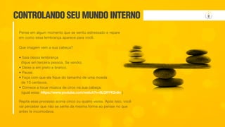 Repita esse processo acima cinco ou quatro vezes. Após isso, você
vai perceber que não se sente da mesma forma ao pensar no que
antes te incomodava.
CONTROLANDO SEU MUNDO INTERNO
Pense em algum momento que se sentiu estressado e repare
em como essa lembrança aparece para você.
Que imagem vem a sua cabeça?
• Saia dessa lembrança
(fique em terceira pessoa. Se vendo).
• Deixe-a em preto e branco.
• Pause.
• Faça com que ela fique do tamanho de uma moeda
de 10 centavos.
• Comece a tocar música de circo na sua cabeça.
(igual essa: https://www.youtube.com/watch?v=8LQftYK2n8o )
 