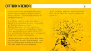 CRÍTICO INTERIOR
Uma outra forma de usar as SUBMODALIDADES para
melhorar como nos sentimos, é desligando as nossas
críticas que fazemos a nós mesmos e trocando por uma
estratégia mais eficiente.
Eu acredito que nós somos nossos piores críticos,
dependendo do nosso estado de espírito, vemos defeitos
que não existem para outras pessoas.
Quando você comete um erro, como fala com você
mesmo? Você se xinga de burro, atrapalhado ou diz a si
mesmo que tá tudo bem e que na próxima fará melhor?
Se eu pudesse apostar, diria que usa um tom bem agressivo
consigo mesmo e faz comentários injustos.
Felizmente, a PNL pode te ajudar a se livrar desse diálogo
interno e trocar por um melhor. Afinal, se essa voz interior
tem uma intenção positiva, certamente se sentindo bem
você poderá resolver com muito mais eficácia.
Apenas para treinar, fale consigo mesmo internamente
nesse tom bem crítico, diga coisas que costuma dizer
quando erra.
 