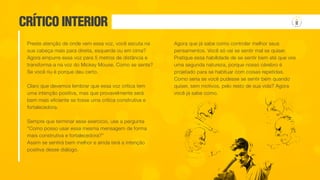 CRÍTICO INTERIOR
Preste atenção de onde vem essa voz, você escuta na
sua cabeça mais para direita, esquerda ou em cima?
Agora empurre essa voz para 5 metros de distância e
transforma-a na voz do Mickey Mouse. Como se sente?
Se você riu é porque deu certo.
Claro que devemos lembrar que essa voz crítica tem
uma intenção positiva, mas que provavelmente será
bem mais eficiente se fosse uma crítica construtiva e
fortalecedora.
Sempre que terminar esse exercício, use a pergunta
“Como posso usar essa mesma mensagem de forma
mais construtiva e fortalecedora?”
Assim se sentirá bem melhor e ainda terá a intenção
positiva desse diálogo.
Agora que já sabe como controlar melhor seus
pensamentos. Você só vai se sentir mal se quiser.
Pratique essa habilidade de se sentir bem até que vire
uma segunda natureza, porque nosso cérebro é
projetado para se habituar com coisas repetidas.
Como seria se você pudesse se sentir bem quando
quiser, sem motivos, pelo resto de sua vida? Agora
você já sabe como.
 