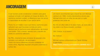 ANCORAGEM
O ser humano pode condicionar o cérebro para gerar
qualquer emoção com apenas um toque de dedos. Os
cachorros também podem, a diferença é que nós temos
a capacidade de escolher o que vamos sentir.
Pavlov foi um médico russo que treinou cachorros para
salivarem sem que houvesse comida por perto.
Sempre que os cachorros eram alimentados, ele tocava
uma sineta. Com o tempo, apenas com o barulho da
sineta os cachorros salivavam.
Na PNL, chamamos esse processo de associar uma
emoção a um estimulo, de ancoragem.
Todos nós temos diferentes ancoras instaladas na
nossa rotina. Algumas disparam emoções poderosas e
outras não.
Um trecho da entrevista que a Oprah fez com Michael
Jackson em 1993, mostra claramente a ancora que
Michael tinha com um olhar de seu pai e o quão
poderoso isso pode ser.
MJ: Só um olhar dele já me dava medo, as vezes ele ia
me visitar e eu ficava enjoado, vomitava.
OW: Criança, ou já adulto?
MJ: Ambos!
Michael Jackson entrevistado por Oprah Winfrey
(Legendado):
https://www.youtube.com/watch?v=3bHN5D-3C-8
 