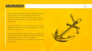 ANCORAGEM
Mesmo depois de adulto e todo sucesso que Michael
Jackson fez, bastava o pai olhar pra ele de uma
forma específica que ele sentia tanto medo a ponto
de passar mal. Provando o poder de uma ancora nas
nossas vidas.
Eu não estaria escrevendo sobre esse assunto se de
alguma forma ele não pudesse nos ajudar a entrar em
um estado de recurso.
Eu considero essa umas das ferramentas mais poderosas
da PNL. Quando bem instalada, uma ancora é como ligar
uma lâmpada, apertou o botão e você “liga”.
Coloque o exercício abaixo em prática e experimente
você mesmo.
 