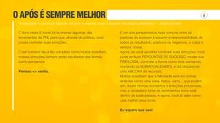 O APÓS É SEMPRE MELHOR
O foco neste E-book foi te ensinar algumas das
ferramentas da PNL para que, através de prática, você
possa controlar suas emoções.
O ser humano não é tão complexo como muitos acreditam,
nossas emoções sempre serão resultados das formas
como pensamos.
Pensou <> sentiu.
E um dos pensamentos mais comuns entre as
pessoas de sucesso é assumir a responsabilidade de
todos os resultados, positivos ou negativos, a culpa é
sempre nossa.
Agora, se você escolher controlar suas emoções, você
pode se fazer PERGUNTAS DE SUCESSO, mudar sua
FISIOLOGIA, controlar a forma como está pensando,
mudando as SUBMODALIDADES, e até disparando
uma ANCORA de recursos.
Muitos acreditam que a felicidade está em coisas
externas como uma casa, barco, carro... que podem
sim, trazer ótimos momentos e emoções prazerosas,
mas a verdadeira fonte de sentimentos bons está
dentro de cada pessoa, e agora, você já sabe como
usar melhor essa fonte.
Eu espero que use!
“Insanidade é continuar fazendo sempre a mesma coisa e esperar resultados diferentes.” – Albert Einstein
 