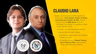 CLAUDIO LARA
Realizar uma formação na SIPNL significa se
formar com o Único Master Trainer no Brasil,
Licenciado pelo Criador da PNL, tendo já
formado mais de 2000 alunos entre as 3
formações Licenciadas, isso apenas no Brasil,
porque Claudio Lara já:
• Formou + 50.000 pessoas pelo Mundo
• Treinou FBI, CIA, NAVY SEALS
• Faz Parte do seleto Grupo dos 33 Master
Trainers no mundo
Dr. Bandler diz que os Master Trainers
são o futuro da PNL, desenvolvendo
novas aplicações para a mesma.
 