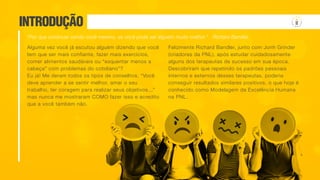 INTRODUÇÃO
Alguma vez você já escutou alguém dizendo que você
tem que ser mais confiante, fazer mais exercícios,
comer alimentos saudáveis ou “esquentar menos a
cabeça” com problemas do cotidiano”?
Eu já! Me deram todos os tipos de conselhos. “Você
deve aprender a se sentir melhor, amar o seu
trabalho, ter coragem para realizar seus objetivos...”
mas nunca me mostraram COMO fazer isso e acredito
que a você também não.
“Por que continuar sendo você mesmo, se você pode ser alguém muito melhor.” Richard Bandler
Felizmente Richard Bandler, junto com Jonh Grinder
(criadores da PNL), após estudar cuidadosamente
alguns dos terapeutas de sucesso em sua época.
Descobriram que repetindo os padrões pessoais
internos e externos desses terapeutas, poderia
conseguir resultados similares positivos, o que hoje é
conhecido como Modelagem da Excelência Humana
na PNL.
 