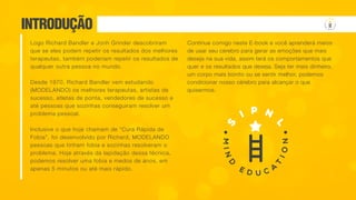 Logo Richard Bandler e Jonh Grinder descobriram
que se eles podem repetir os resultados dos melhores
terapeutas, também poderiam repetir os resultados de
qualquer outra pessoa no mundo.
Desde 1970, Richard Bandler vem estudando
(MODELANDO) os melhores terapeutas, artistas de
sucesso, atletas de ponta, vendedores de sucesso e
até pessoas que sozinhas conseguiram resolver um
problema pessoal.
Inclusive o que hoje chamam de “Cura Rápida de
Fobia”, foi desenvolvido por Richard, MODELANDO
pessoas que tinham fobia e sozinhas resolveram o
problema. Hoje através da lapidação dessa técnica,
podemos resolver uma fobia e medos de anos, em
apenas 5 minutos ou até mais rápido.
Continue comigo neste E-book e você aprenderá meios
de usar seu cérebro para gerar as emoções que mais
deseja na sua vida, assim terá os comportamentos que
quer e os resultados que deseja. Seja ter mais dinheiro,
um corpo mais bonito ou se sentir melhor, podemos
condicionar nosso cérebro para alcançar o que
quisermos.
INTRODUÇÃO
 