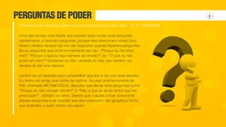 PERGUNTAS DE PODER
Uma das formas mais fáceis que existem para mudar suas emoções
rapidamente, é fazendo perguntas, porque elas direcionam nosso foco.
Nosso cérebro sempre vai nos dar respostas quando fazemos perguntas.
Se as perguntas que você normalmente faz são: “Porque eu me sinto
mal?” “Porque o que eu faço sempre sai errado?” ou “O que eu não
gosto em mim?” Gostando ou não, verdade ou não, seu cérebro vai
sempre te dar uma reposta.
Lembro de um exemplo para compartilhar que tem a ver com esse assunto.
Eu tenho um amigo que sofria de insônia. Ao usar uma ferramenta da
PNL chamada METAMODELO, descobri que ele se fazia perguntas como
“Porque eu não consigo dormir?” e “Pelo o que eu ainda tenho que me
preocupar?”, deitado na cama. Depois que o ajudei a ficar consciente
dessas perguntas e as reações que elas produzem, ele gargalhou! Acho
que entendeu o quão irônico era aquilo.
“Sempre a bela resposta a quem faz uma pergunta ainda mais bela.” - E. E. CUMMINGS
 