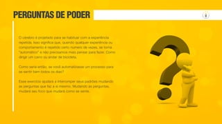 PERGUNTAS DE PODER
O cérebro é projetado para se habituar com a experiência
repetida. Isso significa que, quando qualquer experiência ou
comportamento é repetido certo número de vezes, se torna
“automático” e não precisamos mais pensar para fazer. Como
dirigir um carro ou andar de bicicleta.
Como seria então, se você automatizasse um processo para
se sentir bem todos os dias?
Esse exercício ajudará a interromper seus padrões mudando
as perguntas que faz a si mesmo. Mudando as perguntas,
mudará seu foco que mudará como se sente.
 