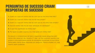 Se assumir o compromisso de fazer e responder essas perguntas pelo
menos três vezes por dia, durante 21 dias, vai ficar surpreso quando tiver
acesso a uma quantidade grande de sensações prazerosas na sua rotina.
Tenha pelos menos duas respostas por pergunta. Parece simples e é, mas
mesmo assim poderoso.
PERGUNTAS DE SUCESSO CRIAM
RESPOSTAS DE SUCESSO
1. Quem ou o que em minha vida faz com que eu me sinta mais feliz?
2. Quem ou o que em minha vida me dá mais prazer?
3. Quem ou o que em minha vida faz com que eu me sinta mais amado?
4. Que em minha vida me da maior sensação de satisfação?
5. O que traz significado na minha vida?
6. Por quem ou pelo o que eu sou mais grato em minha vida?
 