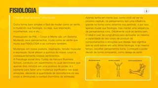 FISIOLOGIA
Outra forma bem simples e fácil de mudar como se sente,
é mudando sua fisiologia, ou seja, sua respiração,
movimentos, voz e etc...
Pressuposto da PNL – Corpo e Mente são um Sistema.
Mudando seus pensamentos, muda como se sente que
muda sua FISIOLOGIA e ao contrário também.
Mudanças em nossa postura, respiração, tensão muscular
e expressão facial afetam a química do nosso corpo e
consequentemente nossos sentimentos.
A Psicóloga social Amy Cuddy da Harvard Business
School, conduziu um experimento no qual demonstra que
apenas dois minutos em uma postura de poder, é o
bastante para fazer uma mudança significativa nas suas
emoções, elevando a quantidade de testosterona no seu
corpo e diminuindo o cortisol (hormônio do estresse).
Apenas tenha em mente que, como você vai ver no
próximo capítulo, os pensamentos tem uma influência
grande na forma como estamos nos sentindo, e por isso,
apenas mudar sua fisiologia, mas manter uma sequência
de pensamentos ruins. Dificilmente você se sentirá bem.
O ideal é usar da congruência para aproveitar ao máximo
a capacidade do seu corpo de produzir os
comportamentos e emoções que deseja. Isso significa
que se você estiver em uma ótima fisiologia, e ao mesmo
tempo, escolher pensamentos bons. Começará a poder
decidir de forma consciente, como deseja se sentir.
“Finja até você se tornar.” Amy Cuddy
 