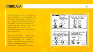 FISIOLOGIA
Uma maneira de se pôr num estado que
apoie a realização de um resultado, é agir
como se já estivesse lá. Agindo “como
se” é mais efetivo quando você põe sua
fisiologia no estado que estaria, se já
tivesse realizado o objetivo. Como você
age, respira, fala, como está sua
expressão facial quando está confiante,
feliz, motivado...?
Você tem um objetivo? Como vai estar
sua fisiologia (respiração, expressão
facial, movimentos, voz...) quando o
atingir? Treine estar em fisiologias de
sucesso e terá pensamentos,
sentimentos e resultados de sucesso.
 