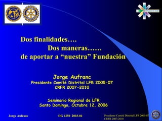 Dos finalidades…. Dos maneras…… de aportar a “nuestra” Fundación Seminario Regional de LFR Santo Domingo, Octubre 12, 2006 Jorge Aufranc Presidente Comité Distrital LFR 2005-07 CRFR 2007-2010 