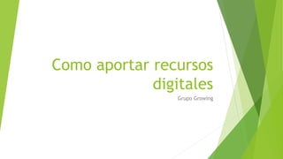 Como aportar recursos
digitales
Grupo Growing
 