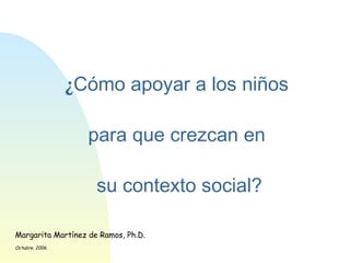 ¿ Cómo apoyar a los niños  para que crezcan en  su contexto social? Margarita Martínez de Ramos, Ph.D. Octubre, 2006. 