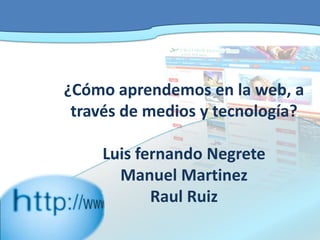 ¿Cómo aprendemos en la web, a través de medios y tecnología?Luis fernando NegreteManuel MartinezRaul Ruiz 