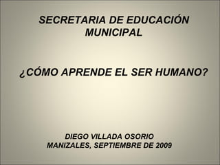 ¿CÓMO APRENDE EL SER HUMANO? DIEGO VILLADA OSORIO MANIZALES, SEPTIEMBRE DE 2009 SECRETARIA DE EDUCACIÓN MUNICIPAL 