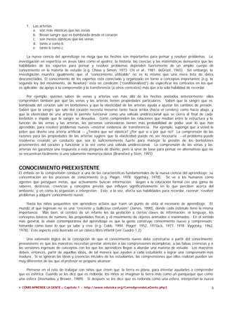 6 CÓMO APRENDE LA GENTE – Capítulo 1 - http://www.eduteka.org/ComoAprendeLaGente.php3 6
1. Las arterias
a. son más elásticas que las venas
b. llevan sangre que es bombeada desde el corazón
c. son menos elásticas que las venas
d. tanto a como b
e. tanto b como c
La nueva ciencia del aprendizaje no niega que los hechos son importantes para pensar y resolver problemas. La
investigación en experticia en áreas tales como el ajedrez, la historia, las ciencias y las matemáticas demuestra que las
habilidades de los expertos para pensar y resolver problemas dependen fuertemente de un amplio cuerpo de
conocimiento en la materia de estudio (e.g. Chase y Simon, 1973; Chi et al., 1981; deGroot, 1965). Sin embargo, la
investigación muestra igualmente que el “conocimiento utilizable” no es lo mismo que una mera lista de datos
desconectados. El conocimiento de los expertos está conectado y organizado en torno a conceptos importantes (e.g. la
segunda ley del movimiento, de Newton); esta en condición (“conditionalized”) de especificar los contextos en los que
es aplicable; da apoyo a la comprensión y la transferencia (a otros contextos) más que a la sola habilidad de recordar.
Por ejemplo, quienes saben de venas y arterias van más allá de los hechos anotados anteriormente: ellos
comprenden también por qué las venas y las arterias tienen propiedades particulares. Saben que la sangre que es
bombeada del corazón sale en borbotones y que la elasticidad de las arterias ayuda a ajustar los cambios de presión.
Saben que la sangre que sale del corazón necesita moverse tanto hacia arriba (hacia el cerebro) como hacia abajo, y
que la elasticidad de una arteria le permite funcionar como una válvula unidireccional que se cierra al final de cada
borbotón e impide que la sangre se devuelva. Como comprenden las relaciones que median entre la estructura y la
función de las venas y las arterias, las personas conocedoras tienen más probabilidad de poder usar lo que han
aprendido, para resolver problemas nuevos –mostrar evidencia de transferencia. Por ejemplo, suponga que a usted le
piden que diseñe una arteria artificial -- ¿Tendrá que ser elástica? ¿Por qué sí o por qué no? La comprensión de las
razones para las propiedades de las arterias sugiere que la elasticidad puede no ser necesaria --el problema puede
resolverse creando un conducto que sea lo suficientemente fuerte para manejar la presión de los borbotones
provenientes del corazón y funcionar a la vez como una válvula unidireccional. La comprensión de las venas y las
arterias no garantiza una respuesta a esta pregunta de diseño, pero sí sirve de base para pensar en alternativas que no
se encuentran fácilmente si uno solamente memoriza datos (Bransford y Stein, 1993).
CONOCIMIENTO PREEXISTENTE
El énfasis en la comprensión conduce a una de las características fundamentales de la nueva ciencia del aprendizaje: su
concentración en los procesos de conocimiento (e.g. Piaget, 1978; Vygotsky, 1978). Se ve a los humanos como
agentes que persiguen metas, que activamente buscan información. Llegan a la educación formal con una gama de
saberes, destrezas, creencias y conceptos previos que influyen significativamente en lo que perciben acerca del
ambiente, y en cómo lo organizan e interpretan. Esto, a la vez, afecta sus habilidades para recordar, razonar, resolver
problemas y adquirir conocimiento nuevo.
Hasta los niños pequeñitos son aprendices activos que traen un punto de vista al escenario de aprendizaje. El
mundo al que ingresan no es una “creciente y bulliciosa confusión” (James, 1890), donde cada estímulo tiene la misma
importancia. Más bien, el cerebro de un infante les da prelación a ciertas clases de información: el lenguaje, los
conceptos básicos de número, las propiedades físicas y el movimiento de objetos animados e inanimados. En el sentido
más general, la visión contemporánea del aprendizaje es que la gente construye conocimiento nuevo y comprensión,
tomando como base lo que ya sabe y cree (e.g. Cobb, 1994; Piaget; 1952, 1973a,b, 1977, 1978; Vygotsky, 1962,
1978). Este aspecto está ilustrado en un clásico libro infantil (ver Cuadro 1.2).
Una extensión lógica de la concepción de que el conocimiento nuevo debe construirse a partir del conocimiento
preexistente es que los maestros necesitan prestar atención a las comprensiones incompletas, a las falsas creencias y a
las versiones ingenuas de conceptos con los que los aprendices llegan a abordar una materia de estudio. Los maestros
deben, entonces, partir de aquellas ideas, de tal manera que ayuden a cada estudiante a lograr una comprensión más
madura. Si se ignoran las ideas y creencias iniciales de los estudiantes, las comprensiones que ellos realizan pueden ser
muy diferentes de las que el profesor se propone alcanzar.
Piénsese en el reto de trabajar con niños que creen que la tierra es plana, para intentar ayudarles a comprender
que es esférica. Cuando se les dice que es redonda, los niños se imaginan la tierra más como un panqueque que como
una esfera (Vosniadou y Brewer, 1989). Si después se les dice que es redonda como una esfera, interpretan la nueva
 