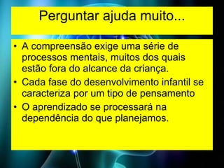 Perguntar ajuda muito... A compreensão exige uma série de processos mentais, muitos dos quais estão fora do alcance da criança. Cada fase do desenvolvimento infantil se caracteriza por um tipo de pensamento O aprendizado se processará na dependência do que planejamos. 