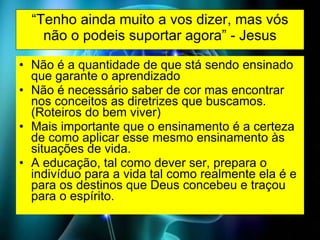 “ Tenho ainda muito a vos dizer, mas vós não o podeis suportar agora” - Jesus Não é a quantidade de que stá sendo ensinado que garante o aprendizado Não é necessário saber de cor mas encontrar nos conceitos as diretrizes que buscamos. (Roteiros do bem viver) Mais importante que o ensinamento é a certeza de como aplicar esse mesmo ensinamento às situações de vida. A educação, tal como dever ser, prepara o indivíduo para a vida tal como realmente ela é e para os destinos que Deus concebeu e traçou para o espírito. 