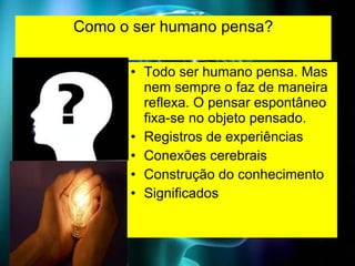 Como o ser humano pensa? Todo ser humano pensa. Mas nem sempre o faz de maneira reflexa. O pensar espontâneo fixa-se no objeto pensado. Registros de experiências Conexões cerebrais Construção do conhecimento Significados 