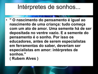 Intérpretes de sonhos... " O nascimento do pensamento é igual ao nascimento de uma criança: tudo começa com um ato de amor. Uma semente há de ser depositada no ventre vazio. E a semente do pensamento é o sonho. Por isso os educadores, antes de serem especialistas em ferramentas do saber, deveriam ser especialistas em amor: intérpretes de sonhos." ( Rubem Alves ) 