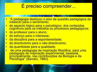 É preciso compreender... “ A pedagogia deslocou o eixo da questão pedagógica do intelecto para o sentimento;  do aspecto lógico para o psicológico, dos conteúdos cognitivos para os métodos ou processos pedagógicos;  do professor para o aluno;  do esforço para o interesse;  da disciplina para a espontaneidade;  do directivismo para o não-directivismo;  da quantidade para a qualidade; de uma pedagogia de inspiração filosófica, para uma pedagogia de inspiração experimental, baseada, principalmente, nas contribuições da Biologia e da Psicologia” (Saviani, 1983).  