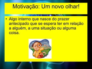 Motivação: Um novo olhar! Algo interno que nasce do prazer antecipado que se espera ter em relação a alguém, a uma situação ou alguma coisa. 