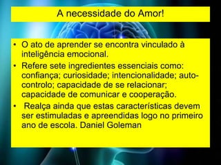 A necessidade do Amor! O ato de aprender se encontra vinculado à inteligência emocional.  Refere sete ingredientes essenciais como: confiança; curiosidade; intencionalidade; auto-controlo; capacidade de se relacionar; capacidade de comunicar e cooperação. Realça ainda que estas características devem ser estimuladas e apreendidas logo no primeiro ano de escola. Daniel Goleman  
