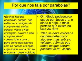 Por que nos fala por parábolas? O método pedagógico usado por Jesus era, e ainda é hoje, o mais perfeito que existe na face da terra.  “ Não se deve colocar a candeia debaixo do alqueire, mas sobre o velador, a fim de que todos os que entram possam vê-la “. Jesus Eu lhes falo por parábolas, porque  não estão em condições de compreender certas coisas;  vêem e não enxergam, ouvem e não compreendem” . Jesus lidava com o povo como nós lidamos com as nossas crianças, cujas idéias ainda não se encontram desenvolvidas  