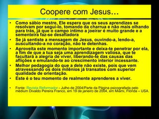 Coopere com Jesus ... Como sábio mestre, Ele espera que os seus aprendizes se resolvam por segui-lo, tomando da charrua e não mais olhando para trás, já que o campo íntimo a joeirar é muito grande e a sementeira faz-se desafiadora  Se já sentiste a mensagem de Jesus, ouvindo-a, lendo-a, auscultando-a no coração, não te detenhas. Aproveita este momento importante e deixa-te penetrar por ela, a fim de que a tua seja uma aprendizagem valiosa, que te facultará a alegria de viver, liberando-te das causas das aflições e emulando-te ao crescimento interior incessante. Melhor pedagogia do que a dele não existe, pois que vem atravessando os dois milênios já transatos com superior qualidade de orientação. Este é o teu momento de realmente aprenderes a viver.  Fonte:  Revista Reformador  - Julho de 2004/Parte da Página psicografada pelo médium Divaldo Pereira Franco, em 19 de janeiro de 2004, em Miami, Flórida – USA.   