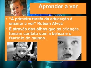 Aprender a ver “ A primeira tarefa da educação é ensinar a ver” Rubem Alves É através dos olhos que as crianças tomam contato com a beleza e o fascínio do mundo. 