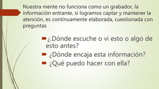 Nuestra mente no funciona como un grabador, la
información entrante, si logramos captar y mantener la
atención, es continuamente elaborada, cuestionada con
preguntas
¿.Dónde escuche o vi esto o algo de
esto antes?
 ¿Dónde encaja esta información?
 ¿Qué puedo hacer con ella?
 