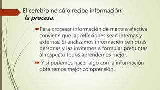 El cerebro no sólo recibe información:
la procesa.
Para procesar información de manera efectiva
conviene que las reflexiones sean internas y
externas. Si analizamos información con otras
personas y las invitamos a formular preguntas
al respecto todos aprendemos mejor.
 Y si podemos hacer algo con la información
obtenemos mejor comprensión.
 