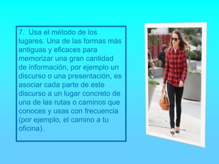 7. Usa el método de los
lugares. Una de las formas más
antiguas y eficaces para
memorizar una gran cantidad
de información, por ejemplo un
discurso o una presentación, es
asociar cada parte de este
discurso a un lugar concreto de
una de las rutas o caminos que
conoces y usas con frecuencia
(por ejemplo, el camino a tu
oficina).
 