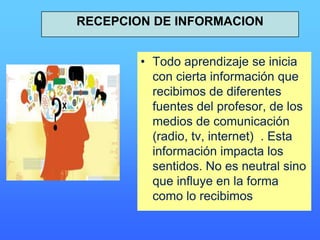 • Todo aprendizaje se inicia
con cierta información que
recibimos de diferentes
fuentes del profesor, de los
medios de comunicación
(radio, tv, internet) . Esta
información impacta los
sentidos. No es neutral sino
que influye en la forma
como lo recibimos
RECEPCION DE INFORMACION
 
