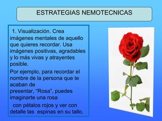 1. Visualización. Crea
imágenes mentales de aquello
que quieres recordar. Usa
imágenes positivas, agradables
y lo más vivas y atrayentes
posible.
Por ejemplo, para recordar el
nombre de la persona que te
acaban de
presentar, “Rosa”, puedes
imaginarte una rosa
con pétalos rojos y ver con
detalle las espinas en su tallo.
ESTRATEGIAS NEMOTECNICAS
 