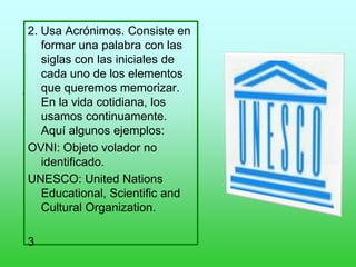 .
2. Usa Acrónimos. Consiste en
formar una palabra con las
siglas con las iniciales de
cada uno de los elementos
que queremos memorizar.
En la vida cotidiana, los
usamos continuamente.
Aquí algunos ejemplos:
OVNI: Objeto volador no
identificado.
UNESCO: United Nations
Educational, Scientific and
Cultural Organization.
3
 