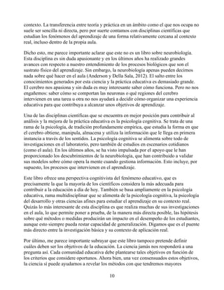 contexto. La transferencia entre teoría y práctica en un ámbito como el que nos ocupa no
suele ser sencilla ni directa, pero por suerte contamos con disciplinas científicas que
estudian los fenómenos del aprendizaje de una forma relativamente cercana al contexto
real, incluso dentro de la propia aula.
Dicho esto, me parece importante aclarar que este no es un libro sobre neurobiología.
Esta disciplina es sin duda apasionante y en los últimos años ha realizado grandes
avances con respecto a nuestro entendimiento de los procesos biológicos que son el
sustrato físico del aprendizaje. Sin embargo, la neurobiología apenas pueden decirnos
nada sobre qué hacer en el aula (Anderson y Della Sala, 2012). El salto entre los
conocimientos generados por esta ciencia y la práctica educativa es demasiado grande.
El cerebro nos apasiona y sin duda es muy interesante saber cómo funciona. Pero no nos
engañemos: saber cómo se comportan las neuronas o qué regiones del cerebro
intervienen en una tarea u otra no nos ayudará a decidir cómo organizar una experiencia
educativa para que contribuya a alcanzar unos objetivos de aprendizaje.
Una de las disciplinas científicas que se encuentra en mejor posición para contribuir al
análisis y la mejora de la práctica educativa es la psicología cognitiva. Se trata de una
rama de la psicología, de tradición profundamente empírica, que estudia la forma en que
el cerebro obtiene, manipula, almacena y utiliza la información que le llega en primera
instancia a través de los sentidos. La psicología cognitiva se alimenta sobre todo de
investigaciones en el laboratorio, pero también de estudios en escenarios cotidianos
(como el aula). En los últimos años, se ha visto impulsada por el apoyo que le han
proporcionado los descubrimientos de la neurobiología, que han contribuido a validar
sus modelos sobre cómo opera la mente cuando gestiona información. Esto incluye, por
supuesto, los procesos que intervienen en el aprendizaje.
Este libro ofrece una perspectiva cognitivista del fenómeno educativo, que es
precisamente la que la mayoría de los científicos considera la más adecuada para
contribuir a la educación a día de hoy. También se basa ampliamente en la psicología
educativa, rama multidisciplinar que se alimenta de la psicología cognitiva, la psicología
del desarrollo y otras ciencias afines para estudiar el aprendizaje en su contexto real.
Quizás lo más interesante de esta disciplina es que realiza muchas de sus investigaciones
en el aula, lo que permite poner a prueba, de la manera más directa posible, las hipótesis
sobre qué métodos o medidas producirán un impacto en el desempeño de los estudiantes,
aunque esto siempre pueda restar capacidad de generalización. Digamos que es el puente
más directo entre la investigación básica y su contexto de aplicación real.
Por último, me parece importante subrayar que este libro tampoco pretende definir
cuáles deben ser los objetivos de la educación. La ciencia jamás nos responderá a una
pregunta así. Cada comunidad educativa debe plantearse tales objetivos en función de
los criterios que considere oportunos. Ahora bien, una vez consensuados estos objetivos,
la ciencia sí puede ayudarnos a revelar los métodos con que tendremos mayores
10
 