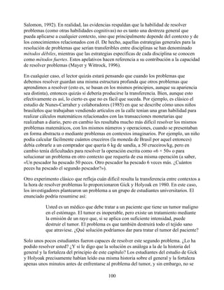 Salomon, 1992). En realidad, las evidencias respaldan que la habilidad de resolver
problemas (como otras habilidades cognitivas) no es tanto una destreza general que
pueda aplicarse a cualquier contexto, sino que principalmente depende del contexto y de
los conocimientos relacionados con él. De hecho, aquellas estrategias generales para la
resolución de problemas que serían transferibles entre disciplinas se han denominado
métodos débiles, mientras que las estrategias específicas de cada disciplina se conocen
como métodos fuertes. Estos apelativos hacen referencia a su contribución a la capacidad
de resolver problemas (Mayer y Wittrock, 1996).
En cualquier caso, el lector quizás estará pensando que cuando los problemas que
debemos resolver guardan una misma estructura profunda que otros problemas que
aprendimos a resolver (esto es, se basan en los mismos principios, aunque su apariencia
sea distinta), entonces quizás sí debería producirse la transferencia. Bien, aunque esto
efectivamente es así, lo cierto es que no es fácil que suceda. Por ejemplo, es clásico el
estudio de Nunes-Carraher y colaboradores (1985) en que se describe cómo unos niños
brasileños que trabajaban vendiendo artículos en la calle tenían una gran habilidad para
realizar cálculos matemáticos relacionados con las transacciones monetarias que
realizaban a diario, pero en cambio les resultaba mucho más difícil resolver los mismos
problemas matemáticos, con los mismos números y operaciones, cuando se presentaban
en forma abstracta o mediante problemas en contextos imaginarios. Por ejemplo, un niño
podía calcular fácilmente cuántos cruceiros (la moneda de Brasil por aquel entonces)
debía cobrarle a un comprador que quería 6 kg de sandía, a 50 cruceiros/kg, pero en
cambio tenía dificultades para resolver la operación escrita como «6 × 50» o para
solucionar un problema en otro contexto que requería de esa misma operación (a saber,
«Un pescador ha pescado 50 peces. Otro pescador ha pescado 6 veces más. ¿Cuántos
peces ha pescado el segundo pescador?»).
Otro experimento clásico que refleja cuán difícil resulta la transferencia entre contextos a
la hora de resolver problemas lo proporcionaron Gick y Holyoak en 1980. En este caso,
los investigadores plantearon un problema a un grupo de estudiantes universitarios. El
enunciado podría resumirse así:
Usted es un médico que debe tratar a un paciente que tiene un tumor maligno
en el estómago. El tumor es inoperable, pero existe un tratamiento mediante
la emisión de un rayo que, si se aplica con suficiente intensidad, puede
destruir el tumor. El problema es que también destruirá todo el tejido sano
que atraviese. ¿Qué solución podríamos dar para tratar el tumor del paciente?
Solo unos pocos estudiantes fueron capaces de resolver este segundo problema. ¿Lo ha
podido resolver usted? ¿Y si le digo que la solución es análoga a la de la historia del
general y la fortaleza del principio de este capítulo? Los estudiantes del estudio de Gick
y Holyoak precisamente habían leído esa misma historia sobre el general y la fortaleza
apenas unos minutos antes de enfrentarse al problema del tumor, y sin embargo, no se
100
 