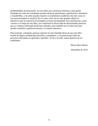 probabilidades de alcanzarlos. En este libro, por cuestiones históricas, todo girará
alrededor de cómo los estudiantes pueden alcanzar aprendizajes significativos, duraderos
y transferibles, y de cómo pueden mejorar su rendimiento académico (las dos cosas no
son necesariamente lo mismo). No en vano, estos son los dos grandes objetivos
educativos que la ciencia ha investigado en mayor profundidad. Sus conclusiones, como
veremos a lo largo de este libro, nos confirman la efectividad de determinadas prácticas
que ya venimos realizando desde hace décadas, pero también nos revelan otras que
pueden contribuir significativamente a la mejora educativa.
Para terminar, solamente quisiera expresar mi más humilde deseo de que este libro
resulte de alguna utilidad para docentes y estudiantes, y en general para todas las
personas interesadas en aprender a aprender. Al fin y al cabo, nunca dejamos de ser
estudiantes.
Héctor Ruiz Martín
Diciembre de 2019
11
 