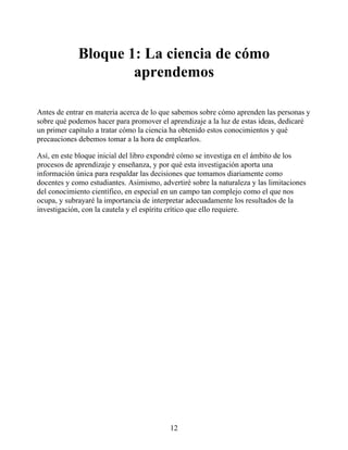 Bloque 1: La ciencia de cómo
aprendemos
Antes de entrar en materia acerca de lo que sabemos sobre cómo aprenden las personas y
sobre qué podemos hacer para promover el aprendizaje a la luz de estas ideas, dedicaré
un primer capítulo a tratar cómo la ciencia ha obtenido estos conocimientos y qué
precauciones debemos tomar a la hora de emplearlos.
Así, en este bloque inicial del libro expondré cómo se investiga en el ámbito de los
procesos de aprendizaje y enseñanza, y por qué esta investigación aporta una
información única para respaldar las decisiones que tomamos diariamente como
docentes y como estudiantes. Asimismo, advertiré sobre la naturaleza y las limitaciones
del conocimiento científico, en especial en un campo tan complejo como el que nos
ocupa, y subrayaré la importancia de interpretar adecuadamente los resultados de la
investigación, con la cautela y el espíritu crítico que ello requiere.
12
 