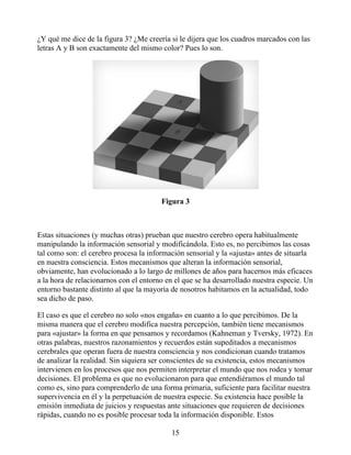 ¿Y qué me dice de la figura 3? ¿Me creería si le dijera que los cuadros marcados con las
letras A y B son exactamente del mismo color? Pues lo son.
Figura 3
Estas situaciones (y muchas otras) prueban que nuestro cerebro opera habitualmente
manipulando la información sensorial y modificándola. Esto es, no percibimos las cosas
tal como son: el cerebro procesa la información sensorial y la «ajusta» antes de situarla
en nuestra consciencia. Estos mecanismos que alteran la información sensorial,
obviamente, han evolucionado a lo largo de millones de años para hacernos más eficaces
a la hora de relacionarnos con el entorno en el que se ha desarrollado nuestra especie. Un
entorno bastante distinto al que la mayoría de nosotros habitamos en la actualidad, todo
sea dicho de paso.
El caso es que el cerebro no solo «nos engaña» en cuanto a lo que percibimos. De la
misma manera que el cerebro modifica nuestra percepción, también tiene mecanismos
para «ajustar» la forma en que pensamos y recordamos (Kahneman y Tversky, 1972). En
otras palabras, nuestros razonamientos y recuerdos están supeditados a mecanismos
cerebrales que operan fuera de nuestra consciencia y nos condicionan cuando tratamos
de analizar la realidad. Sin siquiera ser conscientes de su existencia, estos mecanismos
intervienen en los procesos que nos permiten interpretar el mundo que nos rodea y tomar
decisiones. El problema es que no evolucionaron para que entendiéramos el mundo tal
como es, sino para comprenderlo de una forma primaria, suficiente para facilitar nuestra
supervivencia en él y la perpetuación de nuestra especie. Su existencia hace posible la
emisión inmediata de juicios y respuestas ante situaciones que requieren de decisiones
rápidas, cuando no es posible procesar toda la información disponible. Estos
15
 