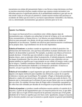 mecanismos nos alejan del pensamiento lógico y nos llevan a tomar decisiones con base
en nuestras emociones (incluso cuando creemos que estamos siendo racionales); nos
dificultan apreciar el significado práctico de la probabilidad estadística (¿por qué nos da
más miedo viajar en avión que en automóvil, cuando mueren muchas más personas en
accidentes de tráfico que de avión?) y nos hacen especialmente vulnerables a las falacias,
esto es, determinados razonamientos que parecen correctos pero no lo son.
Apunte: Las falacias
Los sesgos nos hacen proclives a considerar como válidos algunos tipos de
razonamientos que, evaluados con calma bajo la lente de la lógica, no lo son realmente.
Estos razonamientos se llaman falacias. Las falacias son armas dialécticas muy
efectivas para persuadir a los demás, de ahí que muchos políticos no duden en
emplearlas en sus discursos. También son efectivas para autoconvencerse o reafirmarse
en las propias ideas. Aquí detallamos tres de las más importantes:
Falacia ad hominem: se produce cuando un argumento no rebate la posición o las
afirmaciones del interlocutor, sino que busca descalificar al propio interlocutor con el
objetivo de desacreditar su posición. Por ejemplo, se produce una falacia ad hominem
cuando decimos: «Usted dice que este método es mejor, pero no lo aplica en sus
propias clases», pues se pretende refutar la proposición, el método propuesto, mediante
un ataque al proponente. Que los actos de una persona no sean coherentes con sus
propias palabras no significa que lo que propone no sea válido («Consejos vendo y para
mí no tengo»). También cometemos falacias de este tipo cuando descalificamos las
afirmaciones del interlocutor aludiendo a su formación o profesión: «Usted no es
maestro, así que lo que dice no tiene ninguna utilidad para mí».
Falacia ad verecundiam: es aquel argumento que apela al prestigio o a la autoridad de
alguien o de alguna institución para respaldar una afirmación, a pesar de no aportar
evidencias o razones que la justifiquen. Por ejemplo: «Piaget, el destacado psicólogo
educativo y padre del constructivismo, afirmaba esto mismo que acabo de decir». Por
supuesto que es interesante que lo afirmara (lo que sea que fuera), pero eso no significa
que sea cierto. En realidad, diversas ideas de Piaget sobre el desarrollo conceptual en
los niños han sido refutadas por décadas de investigación en psicología del desarrollo.
Falacia ad populum: se produce cuando atribuimos nuestra opinión a la opinión de la
mayoría y a partir de ahí argumentamos que si la mayoría piensa tal cosa, es que debe
ser cierta. Que en el siglo XVII la mayoría de las personas creyeran que el Sol giraba
alrededor de la Tierra no significa que esto fuera cierto. Igualmente, aunque la mayoría
de los docentes puedan creer que la memoria se puede mejorar en general ejercitándola
16
 