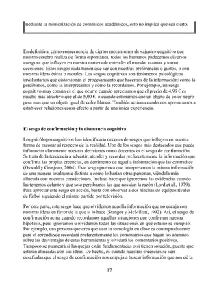 mediante la memorización de contenidos académicos, esto no implica que sea cierto.
En definitiva, como consecuencia de ciertos mecanismos de «ajuste» cognitivo que
nuestro cerebro realiza de forma espontánea, todos los humanos padecemos diversos
«sesgos» que influyen en nuestra manera de entender el mundo, razonar y tomar
decisiones. Estos sesgos nada tienen que ver con nuestras preferencias o gustos, o con
nuestras ideas éticas o morales. Los sesgos cognitivos son fenómenos psicológicos
involuntarios que distorsionan el procesamiento que hacemos de la información: cómo la
percibimos, cómo la interpretamos y cómo la recordamos. Por ejemplo, un sesgo
cognitivo muy común es el que ocurre cuando apreciamos que el precio de 4,99 € es
mucho más atractivo que el de 5,00 €, o cuando estimamos que un objeto de color negro
pesa más que un objeto igual de color blanco. También actúan cuando nos apresuramos a
establecer relaciones causa-efecto a partir de una única experiencia.
El sesgo de confirmación y la disonancia cognitiva
Los psicólogos cognitivos han identificado decenas de sesgos que influyen en nuestra
forma de razonar al respecto de la realidad. Uno de los sesgos más destacados que puede
influenciar claramente nuestras decisiones como docentes es el sesgo de confirmación.
Se trata de la tendencia a advertir, atender y recordar preferentemente la información que
confirma las propias creencias, en detrimento de aquella información que las contradice
(Oswald y Grosjean, 2004). Este sesgo provoca que interpretemos la misma información
de una manera totalmente distinta a cómo lo harían otras personas, viéndola más
alineada con nuestras convicciones. Incluso hace que ignoremos las evidencias cuando
las tenemos delante y que solo percibamos las que nos dan la razón (Lord et al., 1979).
Para apreciar este sesgo en acción, basta con observar a dos hinchas de equipos rivales
de fútbol siguiendo el mismo partido por televisión.
Por otra parte, este sesgo hace que olvidemos aquella información que no encaja con
nuestras ideas en favor de la que sí lo hace (Stangor y McMillan, 1992). Así, el sesgo de
confirmación actúa cuando recordamos aquellas situaciones que confirman nuestra
hipótesis, pero ignoramos u olvidamos todas las situaciones en que esta no se cumplió.
Por ejemplo, una persona que crea que usar la tecnología en clase es contraproducente
para el aprendizaje recordará preferentemente los comentarios que hagan los alumnos
sobre las desventajas de estas herramientas y olvidará los comentarios positivos.
Tampoco se planteará si las quejas están fundamentadas o si tienen solución, puesto que
estarán alineadas con sus ideas. De hecho, es cuando nuestras creencias se ven
desafiadas que el sesgo de confirmación nos empuja a buscar información que nos dé la
17
 