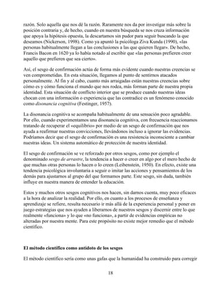 razón. Solo aquella que nos dé la razón. Raramente nos da por investigar más sobre la
posición contraria y, de hecho, cuando en nuestra búsqueda se nos cruza información
que apoya la hipótesis opuesta, la descartamos sin pudor para seguir buscando la que
deseamos (Nickerson, 1998). Como ya apuntó la psicóloga Ziva Kunda (1990), «las
personas habitualmente llegan a las conclusiones a las que quieren llegar». De hecho,
Francis Bacon en 1620 ya lo había notado al escribir que «las personas prefieren creer
aquello que prefieren que sea cierto».
Así, el sesgo de confirmación actúa de forma más evidente cuando nuestras creencias se
ven comprometidas. En esta situación, llegamos al punto de sentirnos atacados
personalmente. Al fin y al cabo, cuanto más arraigadas están nuestras creencias sobre
cómo es y cómo funciona el mundo que nos rodea, más forman parte de nuestra propia
identidad. Esta situación de conflicto interior que se produce cuando nuestras ideas
chocan con una información o experiencia que las contradice es un fenómeno conocido
como disonancia cognitiva (Festinger, 1957).
La disonancia cognitiva se acompaña habitualmente de una sensación poco agradable.
Por ello, cuando experimentamos una disonancia cognitiva, con frecuencia reaccionamos
tratando de recuperar el «equilibrio» por medio de un sesgo de confirmación que nos
ayuda a reafirmar nuestras convicciones, llevándonos incluso a ignorar las evidencias.
Podríamos decir que el sesgo de confirmación es una resistencia inconsciente a cambiar
nuestras ideas. Un sistema automático de protección de nuestra identidad.
El sesgo de confirmación se ve reforzado por otros sesgos, como por ejemplo el
denominado sesgo de arrastre, la tendencia a hacer o creer en algo por el mero hecho de
que muchas otras personas lo hacen o lo creen (Leibenstein, 1950). En efecto, existe una
tendencia psicológica involuntaria a seguir o imitar las acciones y pensamientos de los
demás para ajustarnos al grupo del que formamos parte. Este sesgo, sin duda, también
influye en nuestra manera de entender la educación.
Estos y muchos otros sesgos cognitivos nos hacen, sin darnos cuenta, muy poco eficaces
a la hora de analizar la realidad. Por ello, en cuanto a los procesos de enseñanza y
aprendizaje se refiere, resulta necesario ir más allá de la experiencia personal y poner en
juego estrategias que nos ayuden a liberarnos de nuestros sesgos y discernir entre lo que
realmente «funciona» y lo que «no funciona», a partir de evidencias empíricas no
alteradas por nuestra mente. Para este propósito no existe mejor remedio que el método
científico.
El método científico como antídoto de los sesgos
El método científico sería como unas gafas que la humanidad ha construido para corregir
18
 